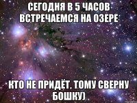 сегодня в 5 часов встречаемся на озере кто не придёт, тому сверну бошку)