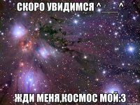 скоро увидимся ^___^ жди меня,космос мой:3