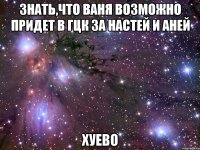 знать,что ваня возможно придет в гцк за настей и аней хуево