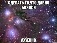 сделать то,что давно боялся ахуенно