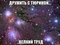 дружить с тюриной... ..велкий труд