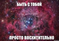 Быть с тобой Просто восхитительно