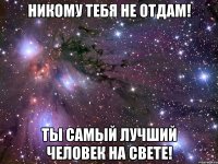 никому тебя не отдам! ты самый лучший человек на свете!