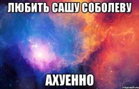 любить сашу соболеву ахуенно