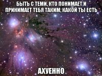 быть с теми, кто понимает и принимает тебя таким, какой ты есть ахуенно