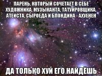 парень, который сочетает в себе художника, музыканта, татуировщика, атеиста, сыроеда и блондина - ахуенен да только хуй его найдёшь