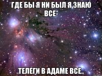 где бы я ни был я знаю все- телеги в адаме все..
