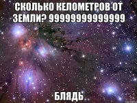 сколько келометров от земли? 99999999999999 блядь