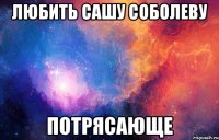 любить сашу соболеву потрясающе