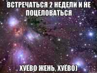 встречаться 2 недели и не поцеловаться хуёво жень, хуёво)