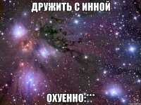 дружить с инной охуенно:***