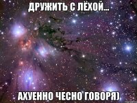 дружить с лёхой... ахуенно чесно говоря)