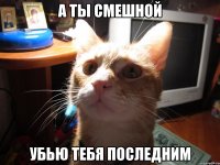 а ты смешной убью тебя последним