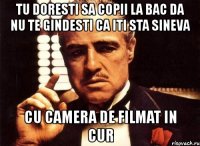 tu doresti sa copii la bac da nu te gindesti ca iti sta sineva cu camera de filmat in cur