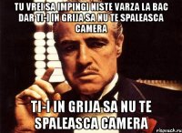 tu vrei sa impingi niste varza la bac dar ti-i in grija sa nu te spaleasca camera ti-i in grija sa nu te spaleasca camera