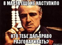 8 марта еще не наступило кто тебе дал право разговаривать?