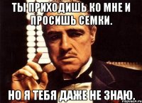 ты приходишь ко мне и просишь семки. но я тебя даже не знаю.