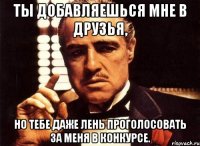 ты добавляешься мне в друзья, но тебе даже лень проголосовать за меня в конкурсе.