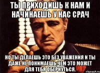 ты приходишь к нам и начинаешь у нас срач но ты делаешь это без уважения и ты даже не понимаешь,чем это может для тебя обернуться.