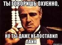 ты говоришь охуенно, но ты даже не поставил лайк