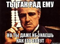 ты так рад ему но ты даже не знаешь как его зовут