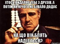 хтось видаляє тебе з друзів, а потім як нічого не бувало додає на що він блять надіється?