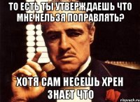 то есть ты утверждаешь что мне нельзя поправлять? хотя сам несешь хрен знает что