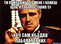 ти приходиш до мене і кажеш щоб я тобі поставив 51 хоч сам не здав лабораторних