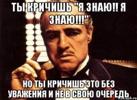 ты кричишь "я знаю!! я знаю!!!" но ты кричишь это без уважения и не в свою очередь