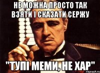 не можна просто так взяти і сказати сержу "тупі меми, не хар"