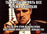 ты хочешь играть все время в ноутбук но ты при этом используешь постоянно мой айпод.......ненадо так =(