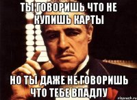 ты говоришь что не купишь карты но ты даже не говоришь что тебе впадлу