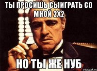 ты просишь сыиграть со мной 2х2 но ты же нуб