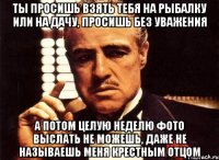 ты просишь взять тебя на рыбалку или на дачу, просишь без уважения а потом целую неделю фото выслать не можешь, даже не называешь меня крестным отцом