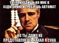 ты приходишь ко мне в аудиторию и требуешь автомат но ты даже не представляешь какая я сука