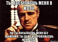 ты посылаешь меня в жопу, но ты посылаешь меня без уважения, ты даже не провожаешь меня туда