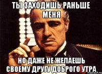 ты заходишь раньше меня но даже не желаешь своему другу доброго утра