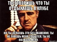 ты говоришь что ты отдыхаешь в клубе но ты делаешь это без уважения, ты не зовешь меня трахатся, ты не позвала меня.