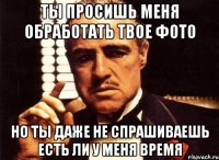 ты просишь меня обработать твое фото но ты даже не спрашиваешь есть ли у меня время