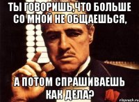 ты говоришь,что больше со мной не общаешься, а потом спрашиваешь как дела?