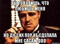 ты говоришь, что любишь меня но до сих пор не сделала мне сасай :ddd