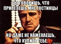 ты говоришь, что привезешь мне гостинцы но даже не намекаешь, что купить тебе.