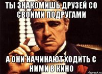 ты знакомишь друзей со своими подругами а они начинают ходить с ними в кино