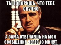 ты говоришь, что тебе скучно а сама отвечаешь на мои сообщения через 10 минут