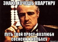 знаю: хочешь квартиру путь твой прост: возлюби сосиски и колбасу