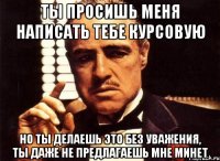 ты просишь меня написать тебе курсовую но ты делаешь это без уважения, ты даже не предлагаешь мне минет