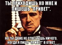 ты приходишь ко мне и пишешь "привет". но ты даже не отвечаешь ничего, когда я пишу "привет" в ответ