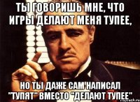 ты говоришь мне, что игры делают меня тупее, но ты даже сам написал "тупят" вместо "делают тупее"