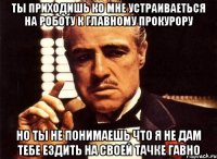 ты приходишь ко мне устраиваеться на роботу к главному прокурору но ты не понимаешь что я не дам тебе ездить на своей тачке гавно