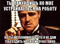 ты приходишь ко мне устраиваеться на роботу но ты же понимаешь что я не дам тебе ездить на своей тачке гавно